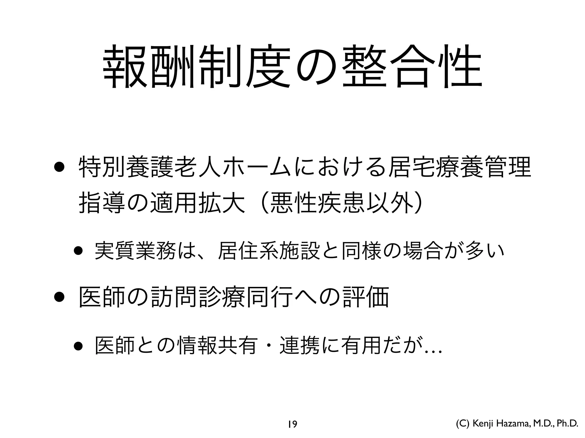 報酬制度の整合性
• 特別養護老人ホームにおける居宅療養管理
指導の適用拡大（悪性疾患以外）
• 実質業務は、居住系施設と同様の場合が多い
• 医師の訪問診療同行への評価
• 医師との情報共有・連携に有用だが…
(C) Kenji Hazama, M.D., Ph.D.19
 