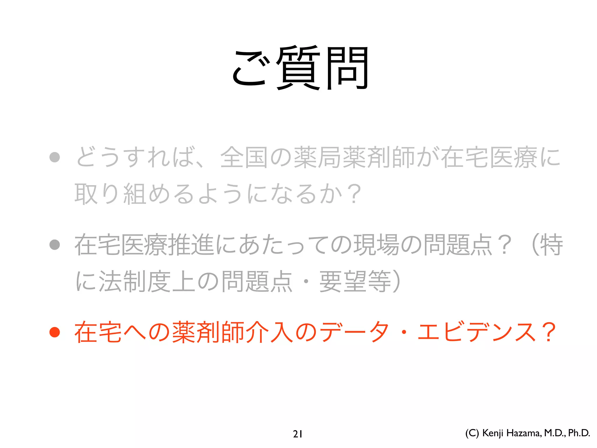 ご質問
• どうすれば、全国の薬局薬剤師が在宅医療に
取り組めるようになるか？
• 在宅医療推進にあたっての現場の問題点？（特
に法制度上の問題点・要望等）
• 在宅への薬剤師介入のデータ・エビデンス？
(C) Kenji Hazama, M.D., Ph.D.21
 