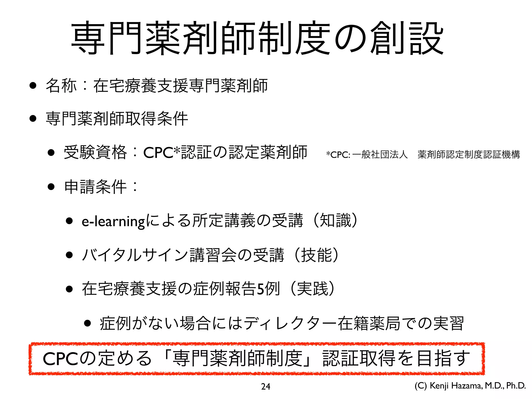 専門薬剤師制度の創設
• 名称：在宅療養支援専門薬剤師
• 専門薬剤師取得条件
• 受験資格：CPC*認証の認定薬剤師
• 申請条件：
• e-learningによる所定講義の受講（知識）
• バイタルサイン講習会の受講（技能）
• 在宅療養支援の症例報告5例（実践）
• 症例がない場合にはディレクター在籍薬局での実習
*CPC: 一般社団法人 薬剤師認定制度認証機構
CPCの定める「専門薬剤師制度」認証取得を目指す
24 (C) Kenji Hazama, M.D., Ph.D.
 