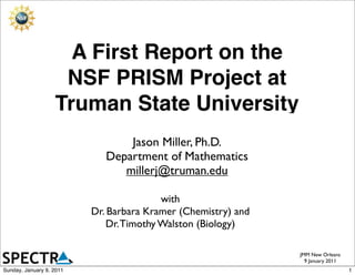 A First Report on the
                    NSF PRISM Project at
                   Truman State University
                                 Jason Miller, Ph.D.
                             Department of Mathematics
                                millerj@truman.edu

                                          with
                          Dr. Barbara Kramer (Chemistry) and
                              Dr. Timothy Walston (Biology)

                                                               JMM New Orleans
                                                                 9 January 2011
Sunday, January 9, 2011                                                           1
 