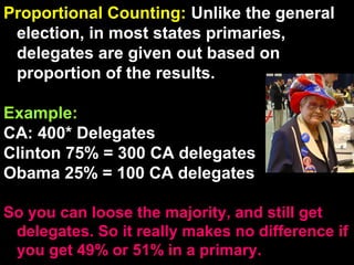 Proportional Counting: Unlike the general
election, in most states primaries,
delegates are given out based on
proportion of the results.
Example:
CA: 400* Delegates
Clinton 75% = 300 CA delegates
Obama 25% = 100 CA delegates
So you can loose the majority, and still get
delegates. So it really makes no difference if
you get 49% or 51% in a primary.
 