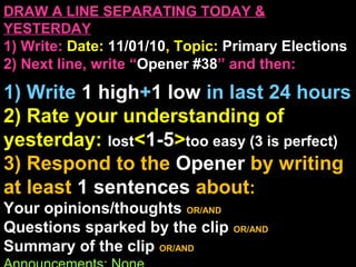 DRAW A LINE SEPARATING TODAY &
YESTERDAY
1) Write: Date: 11/01/10, Topic: Primary Elections
2) Next line, write “Opener #38” and then:
1) Write 1 high+1 low in last 24 hours
2) Rate your understanding of
yesterday: lost<1-5>too easy (3 is perfect)
3) Respond to the Opener by writing
at least 1 sentences about:
Your opinions/thoughts OR/AND
Questions sparked by the clip OR/AND
Summary of the clip OR/AND
 