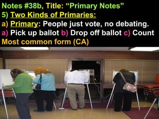 Notes #38b, Title: “Primary Notes”
5) Two Kinds of Primaries:
a) Primary: People just vote, no debating.
a) Pick up ballot b) Drop off ballot c) Count
Most common form (CA)
 
