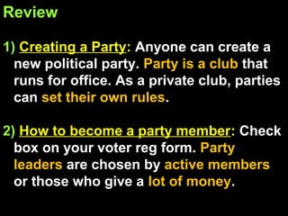 Review
1) Creating a Party: Anyone can create a
new political party. Party is a club that
runs for office. As a private club, parties
can set their own rules.
2) How to become a party member: Check
box on your voter reg form. Party
leaders are chosen by active members
or those who give a lot of money.
 
