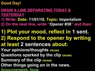 Good Day!
DRAW A LINE SEPARATING TODAY &
YESTERDAY
1) Write: Date: 11/01/10, Topic: Imperialism
2) On the next line, write “Opener #38” and then:
1) Plot your mood, reflect in 1 sent.
2) Respond to the opener by writing
at least 2 sentences about:
Your opinions/thoughts OR/AND
Questions sparked by the clip OR/AND
Summary of the clip OR/AND
Other things going on in the news.
Announcements: None
 