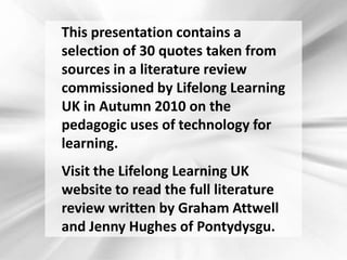 This presentation contains a selection of 30 quotes taken from sources in a literature review commissioned by Lifelong Learning UK in Autumn 2010 on the pedagogic uses of technology for learning. 	Visit the Lifelong Learning UK website to read the full literature review written by Graham Attwell and Jenny Hughes of Pontydysgu. 