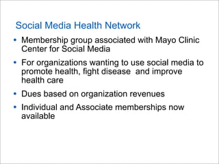 Social Media Health Network

• Membership group associated with Mayo Clinic
Center for Social Media

• For organizations wanting to use social media to
promote health, fight disease and improve
health care

• Dues based on organization revenues
• Individual and Associate memberships now
available

 