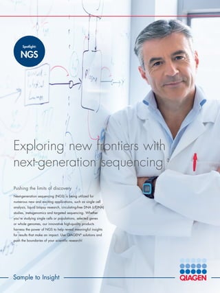 Sample to Insight
Exploring new frontiers with
next-generation sequencing
Pushing the limits of discovery
Next-generation sequencing (NGS) is being utilized for
numerous new and exciting applications, such as single cell
analysis, liquid biopsy research, circulating-free DNA (cfDNA)
studies, metagenomics and targeted sequencing. Whether
you’re studying single cells or populations, selected genes
or whole genomes, our innovative high-quality products
harness the power of NGS to help reveal meaningful insights
for results that make an impact. Use QIAGEN®
solutions and
push the boundaries of your scientific research!
Spotlight:
NGS
 