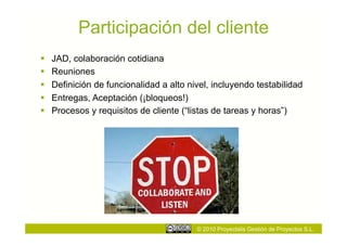 Participación del cliente
    JAD, colaboración cotidiana
    Reuniones
    Definición de funcionalidad a alto nivel, incluyendo testabilidad
    Entregas, Aceptación (¡bloqueos!)
    Procesos y requisitos de cliente (“listas de tareas y horas”)




                                          © 2010 Proyectalis Gestión de Proyectos S.L.
 