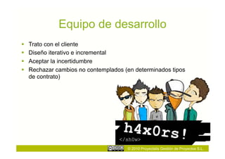 Equipo de desarrollo
    Trato con el cliente
    Diseño iterativo e incremental
    Aceptar la incertidumbre
    Rechazar cambios no contemplados (en determinados tipos
     de contrato)




                                       © 2010 Proyectalis Gestión de Proyectos S.L.
 
