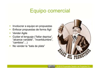 Equipo comercial

  Involucrar a equipo en propuestas
  Enfocar propuestas de forma Ágil
  Vender Agile
  Cuidar el lenguaje (“fallar deprisa”,
   “alcance variable”, “incertidumbre”,
   “cambios”…)
  No vender la “bala de plata”




                                           © 2010 Proyectalis Gestión de Proyectos S.L.
 