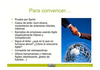 Para convencer…
  Prueba por Sprint
  Casos de éxito: burn-downs,
   comentarios de anteriores clientes,
   métricas
  Ejemplos de empresas usando Agile
   (especialmente líderes y
   competencia)
  Sigue el dolor: ¿qué es lo que no
   funciona ahora? ¿Cómo lo soluciona
   Agile?
  Comparte las retrospectivas
  Ofrece herramientas y métricas
   Ágiles (dashboards, gestor de
   fuentes…)

                                     © 2010 Proyectalis Gestión de Proyectos S.L.
 