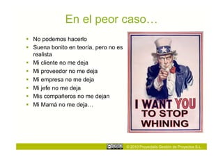 En el peor caso…
  No podemos hacerlo
  Suena bonito en teoría, pero no es
   realista
  Mi cliente no me deja
  Mi proveedor no me deja
  Mi empresa no me deja
  Mi jefe no me deja
  Mis compañeros no me dejan
  Mi Mamá no me deja…




                                        © 2010 Proyectalis Gestión de Proyectos S.L.
 