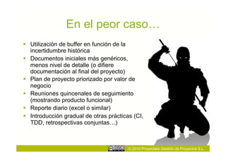 En el peor caso…
  Utilización de buffer en función de la
   incertidumbre histórica
  Documentos iniciales más genéricos,
   menos nivel de detalle (o difiere
   documentación al final del proyecto)
  Plan de proyecto priorizado por valor de
   negocio
  Reuniones quincenales de seguimiento
   (mostrando producto funcional)
  Reporte diario (excel o similar)
  Introducción gradual de otras prácticas (CI,
   TDD, retrospectivas conjuntas…)



                                         © 2010 Proyectalis Gestión de Proyectos S.L.
 