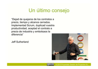 Un último consejo
“Dejad de quejaros de los contratos a
precio, tiempo y alcance cerrados.
Implementad Scrum, duplicad vuestra
productividad, aceptad el contrato a
precio de industria y embolsaos la
diferencia”

Jeff Sutherland




                                        © 2010 Proyectalis Gestión de Proyectos S.L.
 