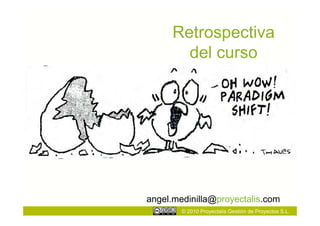 Retrospectiva
        del curso




angel.medinilla@proyectalis.com
        © 2010 Proyectalis Gestión de Proyectos S.L.
 