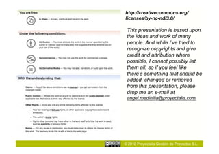 http://creativecommons.org/
licenses/by-nc-nd/3.0/

 This presentation is based upon
 the ideas and work of many
 people. And while I’ve tried to
 recognize copyrights and give
 credit and attribution where
 possible, I cannot possibly list
 them all, so if you feel like
 there’s something that should be
 added, changed or removed
 from this presentation, please
 drop me an e-mail at
 angel.medinilla@proyectalis.com




© 2010 Proyectalis Gestión de Proyectos S.L.
 