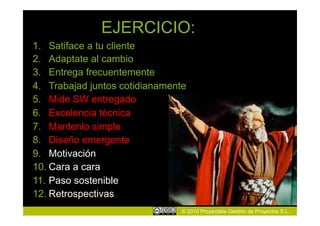 EJERCICIO:
1.  Satiface a tu cliente
2.  Adaptate al cambio
3.  Entrega frecuentemente
4.  Trabajad juntos cotidianamente
5.  Mide SW entregado
6.  Excelencia técnica
7.  Mantenlo simple
8.  Diseño emergente
9.  Motivación
10. Cara a cara
11. Paso sostenible
12. Retrospectivas
                                © 2010 Proyectalis Gestión de Proyectos S.L.
 