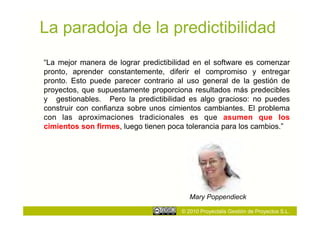 La paradoja de la predictibilidad
“La mejor manera de lograr predictibilidad en el software es comenzar
pronto, aprender constantemente, diferir el compromiso y entregar
pronto. Esto puede parecer contrario al uso general de la gestión de
proyectos, que supuestamente proporciona resultados más predecibles
y gestionables. Pero la predictibilidad es algo gracioso: no puedes
construir con confianza sobre unos cimientos cambiantes. El problema
con las aproximaciones tradicionales es que asumen que los
cimientos son firmes, luego tienen poca tolerancia para los cambios.”




                                         Mary Poppendieck

                                      © 2010 Proyectalis Gestión de Proyectos S.L.
 
