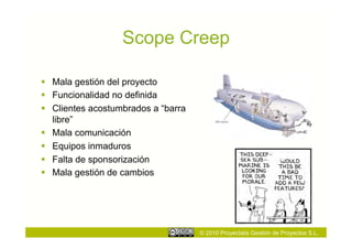Scope Creep

  Mala gestión del proyecto
  Funcionalidad no definida
  Clientes acostumbrados a “barra
   libre”
  Mala comunicación
  Equipos inmaduros
  Falta de sponsorización
  Mala gestión de cambios




                                     © 2010 Proyectalis Gestión de Proyectos S.L.
 