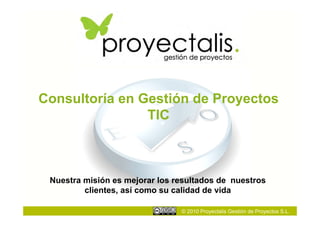 Consultoría en Gestión de Proyectos
                TIC



 Nuestra misión es mejorar los resultados de nuestros
         clientes, así como su calidad de vida

                                © 2010 Proyectalis Gestión de Proyectos S.L.
 