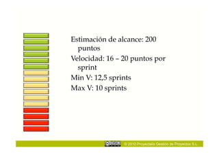 Estimación de alcance: 200
  puntos
Velocidad: 16 – 20 puntos por
  sprint
Min V: 12,5 sprints
Max V: 10 sprints




                © 2010 Proyectalis Gestión de Proyectos S.L.
 