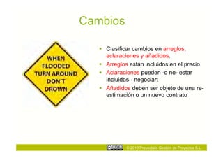Cambios

     Clasificar cambios en arreglos,
      aclaraciones y añadidos.
     Arreglos están incluidos en el precio
     Aclaraciones pueden -o no- estar
      incluidas - negociart
     Añadidos deben ser objeto de una re-
      estimación o un nuevo contrato




             © 2010 Proyectalis Gestión de Proyectos S.L.
 