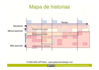 Mapa de historias

                                                               Tiempo
     Necesario
                               Release one
Menos opcional
                               Release two
                 necesidad




  Más opcional                  Release three




                         © 2006-2008 Jeff Patton, www.agileproductdesgin.com
                                                         © 2010 Proyectalis Gestión de Proyectos S.L.
 