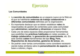 Ejercicio
Las Comunidades

  La sección de comunidades es un espacio nuevo en la Web en
   el que se habilitarán entornos de trabajo colaborativos a
   diferentes comunidades definidas por la organización.
  Es importante destacar que se deben establecer roles de
   responsables de gestión de contenidos para cada comunidad
   que administren, actualicen y dinamicen el espacio Web.
  Cada uno de estos espacios debe proporcionar herramientas
   que posibiliten las prácticas habituales en redes sociales, el
   trabajo colaborativo, la generación de conocimiento, etc. En
   este sentido caben herramientas del tipo Blog, Foro,
   Repositorios de documentos, gestores de tareas, etc.
  Se podrán crear tantas comunidades como considere necesario
   siendo todas similares salvo la personalización de aspecto, en
   base a colores y logos.
                                     © 2010 Proyectalis Gestión de Proyectos S.L.
 