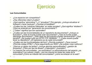 Ejercicio
Las Comunidades

  ¿Los espacios son compartidos?
  ¿Hay diferentes roles?¿Cuáles?
  ¿Qué significa “administrar”? ¿Y “actualizar”? Por ejemplo, ¿incluye actualizar el
   software y hacer backups? ¿Cambiar el look&feel?
  ¿Cuáles son las “prácticas habituales” en redes sociales? ¿Qué significa “etcétera”?
   ¿Qué se entiende por “generación de conocimiento”?
  ¿”Caben” significa que son opcionales?
  ¿Cuáles son las funcionalidades de un repositorio de documentos? ¿Incluye un
   buscador? ¿Todo el mundo puede subir documentos? ¿Todo el mundo puede
   descargar documentos? ¿Toda clase de documentos pueden almacenarse? ¿Qué
   tamaño? ¿Se pueden subir por HTTP, FTP, WEBDAV…? ¿Cada usuario puede
   tener su repositorio? ¿El repositorio es de cada comunidad?
  ¿Cuáles son las funcionalidades del foro? ¿Permite avatares? ¿Tiene iconos?
   ¿Permite código HTML? ¿Tiene seguimiento por RSS? ¿Se pueden crear subforos?
  ¿Qué es un gestor de tareas? ¿Incluye alarmas personalizadas? ¿gestión de
   proyectos? ¿Filtro por tipo de tareas? ¿Calendario? ¿buscador?
  La creación de comunidades, ¿es automática? La personalización del aspecto ¿es
   automática? Los colores y logos, ¿son los mismos en todas las vistas de la
   comunidad?¿Cómo se indexan las comunidades? ¿cómo se enlazan en la web?
  …

                                                  © 2010 Proyectalis Gestión de Proyectos S.L.
 