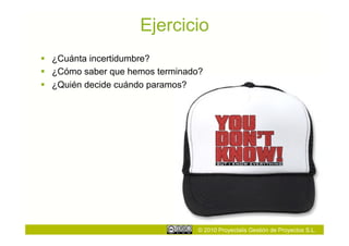 Ejercicio
  ¿Cuánta incertidumbre?
  ¿Cómo saber que hemos terminado?
  ¿Quién decide cuándo paramos?




                                 © 2010 Proyectalis Gestión de Proyectos S.L.
 