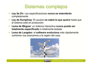 Sistemas complejos
  Ley de Ziv: Las especificaciones nunca se entenderán
   completamente
  Ley de Humphrey: El usuario no sabrá lo que quiere hasta que
   el sistema esté en producción
  Lema de Wegner: un sistema interactivo nunca puede ser
   totalmente especificado ni totalmente testado
  Lema de Langdon: el software evoluciona más rápidamente
   conforme nos acercamos a la región del caos




                                     © 2010 Proyectalis Gestión de Proyectos S.L.
 