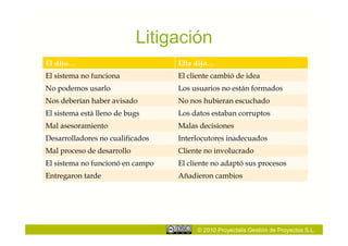 Litigación
El dijo…                          Ella dijo…
El sistema no funciona            El cliente cambió de idea
No podemos usarlo                 Los usuarios no están formados
Nos deberían haber avisado        No nos hubieran escuchado
El sistema está lleno de bugs     Los datos estaban corruptos
Mal asesoramiento                 Malas decisiones
Desarrolladores no cualificados   Interlocutores inadecuados
Mal proceso de desarrollo         Cliente no involucrado
El sistema no funcionó en campo   El cliente no adaptó sus procesos
Entregaron tarde                  Añadieron cambios




                                       © 2010 Proyectalis Gestión de Proyectos S.L.
 