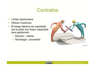 Contratos
  Limitar oportunismo
  Ofrecer incentivos
  El riesgo debería ser soportado
   por la parte con mayor capacidad
   para gestionarlo
      Alcance – cliente
      Tecnología - proveedor




                                      © 2010 Proyectalis Gestión de Proyectos S.L.
 