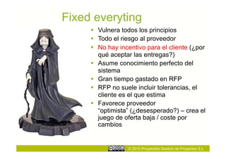 Fixed everyting
       Vulnera todos los principios
       Todo el riesgo al proveedor
       No hay incentivo para el cliente (¿por
        qué aceptar las entregas?)
       Asume conocimiento perfecto del
        sistema
       Gran tiempo gastado en RFP
       RFP no suele incluir tolerancias, el
        cliente es el que estima
       Favorece proveedor
        “optimista” (¿desesperado?) – crea el
        juego de oferta baja / coste por
        cambios


                  © 2010 Proyectalis Gestión de Proyectos S.L.
 