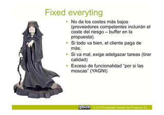 Fixed everyting
       No da los costes más bajos
        (proveedores competentes incluirán el
        coste del riesgo – buffer en la
        propuesta).
       Si todo va bien, el cliente paga de
        más.
       Si va mal, exige adelgazar tareas (tirar
        calidad)
       Exceso de funcionalidad “por si las
        moscas” (YAGNI)




                  © 2010 Proyectalis Gestión de Proyectos S.L.
 