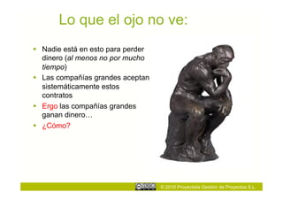 Lo que el ojo no ve:
  Nadie está en esto para perder
   dinero (al menos no por mucho
   tiempo)
  Las compañías grandes aceptan
   sistemáticamente estos
   contratos
  Ergo las compañías grandes
   ganan dinero…
  ¿Cómo?




                                    © 2010 Proyectalis Gestión de Proyectos S.L.
 