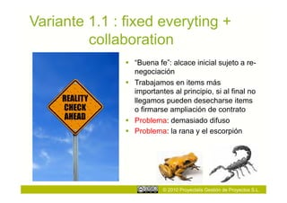 Variante 1.1 : fixed everyting +
         collaboration
                 “Buena fe”: alcace inicial sujeto a re-
                  negociación
                 Trabajamos en items más
                  importantes al principio, si al final no
                  llegamos pueden desecharse items
                  o firmarse ampliación de contrato
                 Problema: demasiado difuso
                 Problema: la rana y el escorpión




                           © 2010 Proyectalis Gestión de Proyectos S.L.
 