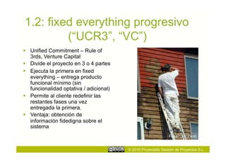 1.2: fixed everything progresivo
         (“UCR3”, “VC”)
  Unified Commitment – Rule of
   3rds, Venture Capital
  Divide el proyecto en 3 o 4 partes
  Ejecuta la primera en fixed
   everything – entrega producto
   funcional mínimo (sin
   funcionalidad optativa / adicional)
  Permite al cliente redefinir las
   restantes fases una vez
   entregada la primera.
  Ventaja: obtención de
   información fidedigna sobre el
   sistema



                                         © 2010 Proyectalis Gestión de Proyectos S.L.
 