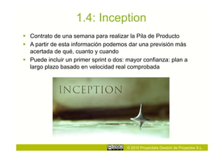 1.4: Inception
  Contrato de una semana para realizar la Pila de Producto
  A partir de esta información podemos dar una previsión más
   acertada de qué, cuanto y cuando
  Puede incluir un primer sprint o dos: mayor confianza: plan a
   largo plazo basado en velocidad real comprobada




                                        © 2010 Proyectalis Gestión de Proyectos S.L.
 