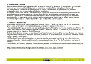 4.6 Control de cambios
Las partes reconocen que habrá cambios de alcance durante el proyecto. El cambio será incorporado
siempre que el número total de puntos de historia no exceda el total recogido en el anexo 5.
No se realizarán cambios a las historias que se vayan a entregar en el Sprint en curso, historias
entregadas pero aun no aceptadas o historias aceptadas.
Cualquier cambio que afecte a historias que ya hayan sido entregadas usualmente conllevará trabajo
adicional que se considerará como nuevas historias. Los cambios a los requisitos definidos por las
historias y pruebas de historias definidas en el anexo A de este acuerdo de trabajo o que afecten de
cualquier otra forma al alcance (en puntos de historia a entregar) del proyecto deben ser aprobados
mediante el proceso de solicitud de cambios que se describe a continuación.

4.7 Proceso de cambios
Los únicos elementos de decisión exigidos serán el Product Owner del cliente y el Scrum Master del
proveedor. Una vez un cambio sea aceptado, se seguirán los siguientes pasos:
- Para cada cambio que el cliente y el proveedoracuerden definir como una nueva historia, la definición de
dicha historia deberá ser completada por el Product Owner del cliente. El análisis de dicho cambio se
realizará durante el siguiente Sprint Planning.
Este análisis definirá el coste en puntos de historia de la nueva historia. Si el cambio afecta a una historia
implementada, el coste de retrabajo requerido se incluirá en esta estimación. El Product Owner del cliente
deberá asistir a esta sesión.
- El Product Owner del cliente deberá tomar una decisión acerca del cambio de entre dos opciones:
Aceptar el cambio y decidir qué historia (o historias) se eliminan de la Pila de Producto, o rechazar el
cambio.
- Finalmente, el Product Owner del cliente deberá priorizar la nueva historia dentro de la Pila de Producto.

http://coactivate.org/projects/agile-contracts/sample-fixed-price-agile-contract




                                                                © 2010 Proyectalis Gestión de Proyectos S.L.
 