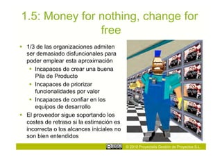1.5: Money for nothing, change for
               free
  1/3 de las organizaciones admiten
   ser demasiado disfuncionales para
   poder emplear esta aproximación
      Incapaces de crear una buena
       Pila de Producto
      Incapaces de priorizar
       funcionalidades por valor
      Incapaces de confiar en los
       equipos de desarrollo
  El proveedor sigue soportando los
   costes de retraso si la estimación es
   incorrecta o los alcances iniciales no
   son bien entendidos
                                            © 2010 Proyectalis Gestión de Proyectos S.L.
 