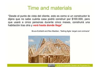 Time and materials
“Desde el punto de vista del cliente, esto es como si un constructor le
dijera que no sabe cuánta casa podrá construir por $100.000, pero
que usará a cinco personas durante cinco meses, construirá una
habitación tras otra y verá hasta donde llega”

                    Bruce Eckfeldt and Rex Madden, “Selling Agile: target cost contracts”




                                                 © 2010 Proyectalis Gestión de Proyectos S.L.
 
