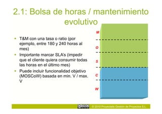 2.1: Bolsa de horas / mantenimiento
              evolutivo
                                             M
  T&M con una tasa o ratio (por
   ejemplo, entre 180 y 240 horas al
   mes)                                     O

  Importante marcar SLA’s (impedir
   que el cliente quiera consumir todas     S
   las horas en el último mes)
  Puede incluir funcionalidad objetivo
   (MOSCoW) basada en min. V / max.         C
   V
                                            W




                                          © 2010 Proyectalis Gestión de Proyectos S.L.
 