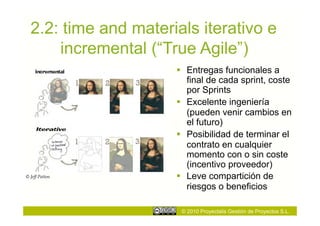 2.2: time and materials iterativo e
      incremental (“True Agile”)
                        Entregas funcionales a
                         final de cada sprint, coste
                         por Sprints
                        Excelente ingeniería
                         (pueden venir cambios en
                         el futuro)
                        Posibilidad de terminar el
                         contrato en cualquier
                         momento con o sin coste
                         (incentivo proveedor)
© Jeff Patton           Leve compartición de
                         riesgos o beneficios

                       © 2010 Proyectalis Gestión de Proyectos S.L.
 