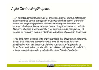 Agile Contracting/Proposal

 - En nuestra aproximación Ágil, el presupuesto y el tiempo determinan
 el alcance que podrá entregarse. Nuestros clientes tienen el control
 último del proyecto y pueden declarar en cualquier momento del
 proceso de desarrollo su satisfacción con la aplicación como un todo.
 Nuestros clientes pueden decidir que, aunque quede preupuesto, el
 equipo ha cumplido con sus objetivos y declarar el proyecto finalizado.

 - Por otra parte, aunque todo el presupuesto del proyecto se consuma,
 puede que todos los elementos de la Pila de Producto no sean
 entregados. Aun así, nuestros clientes cuentan con la garantía de
 tener funcionalidad en producción del máximo valor para ellos debido
 a la constante inspección y adaptación de la Pila de Producto.



      Agile	
  Contrac;ng	
  -­‐	
  ADP	
  2008	
  -­‐	
  Chris	
  Spagnuolo	
  and	
  Rachel	
  Weston	
  


                                                                                                         © 2010 Proyectalis Gestión de Proyectos S.L.
 