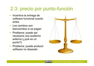 2.3: precio por punto-función
  Incentiva la entrega de
   software funcional cuanto
   antes
  Los cambios son
   bienvenidos si se pagan
  Problema: puede ser
   necesaria una auditoría
   externa (¿qué es un
   punto?)
  Problema: puede producir
   software no deseado



                               © 2010 Proyectalis Gestión de Proyectos S.L.
 