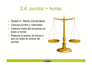 2.4: puntos + horas

  Robert C. Martin (Uncle Bob)
  Calcula puntos y velocidad
  Calcula coste del proyecto en
   base a horas
  Reduce el precio de horas y
   pon el resto en precio de
   puntos




                                   © 2010 Proyectalis Gestión de Proyectos S.L.
 