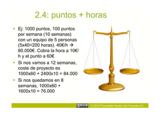 2.4: puntos + horas
  Ej: 1000 puntos, 100 puntos
   por semana (10 semanas)
   con un equipo de 5 personas
   (5x40=200 horas). 40€/h 
   80.000€. Cobra la hora a 10€/
   h y el punto a 60€
  Si nos vamos a 12 semanas,
   coste de proyecto es
   1000x60 + 2400x10 = 84.000
  Si nos quedamos en 8
   semanas, 1000x60 +
   1600x10 = 76.000


                                   © 2010 Proyectalis Gestión de Proyectos S.L.
 