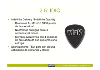 2.5: IDIQ
  Indefinite Delivery / Indefinite Quantity
      Queremos AL MENOS 1000 puntos
       de funcionalidad
      Querremos entregas entre 4
       semanas y 6 meses
      Siempre avisaremos con 4 semanas
       de antelación de que queremos una
       entrega
  Esencialmente T&M, pero con alguna
   estimación de demanda y plazos




                                           © 2010 Proyectalis Gestión de Proyectos S.L.
 